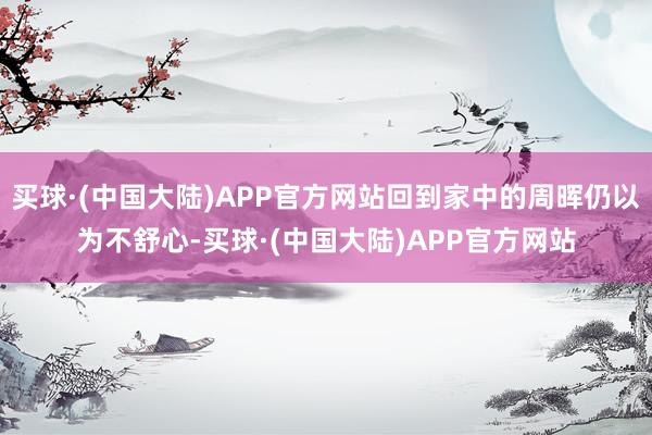 买球·(中国大陆)APP官方网站回到家中的周晖仍以为不舒心-买球·(中国大陆)APP官方网站