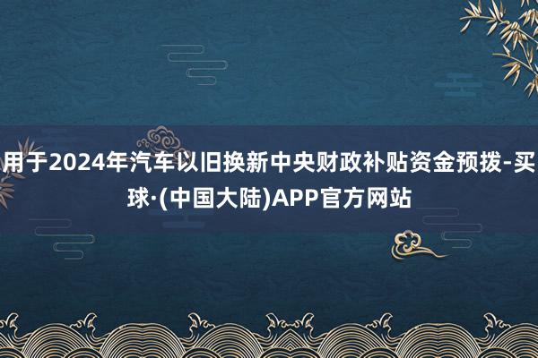 用于2024年汽车以旧换新中央财政补贴资金预拨-买球·(中国大陆)APP官方网站