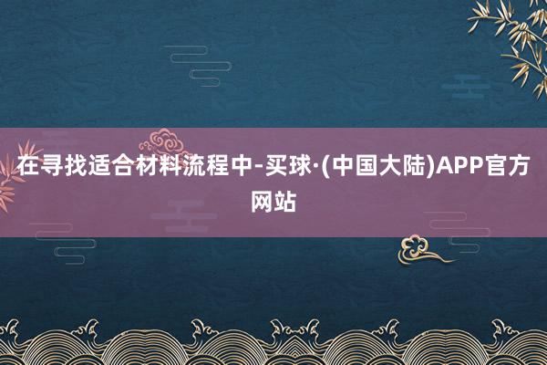 在寻找适合材料流程中-买球·(中国大陆)APP官方网站