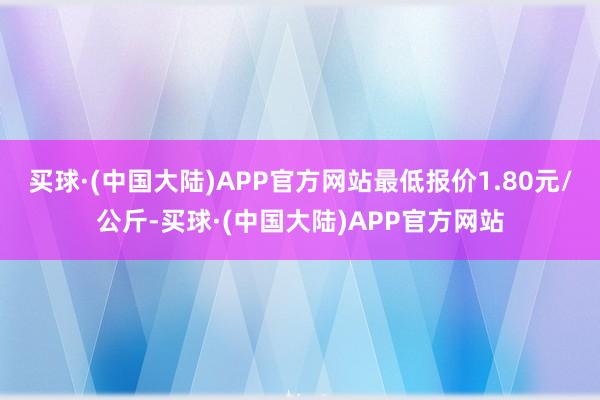 买球·(中国大陆)APP官方网站最低报价1.80元/公斤-买球·(中国大陆)APP官方网站