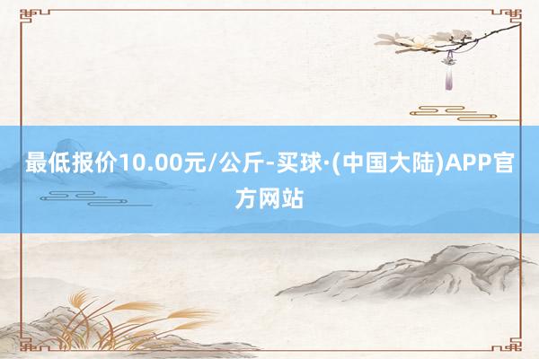 最低报价10.00元/公斤-买球·(中国大陆)APP官方网站