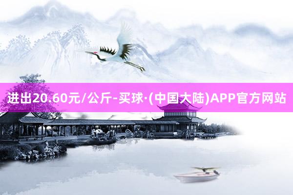 进出20.60元/公斤-买球·(中国大陆)APP官方网站