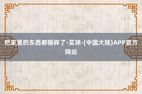 把家里的东西都砸碎了-买球·(中国大陆)APP官方网站