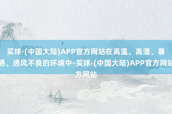 买球·(中国大陆)APP官方网站在高温、高湿、暴晒、透风不良的环境中-买球·(中国大陆)APP官方网站