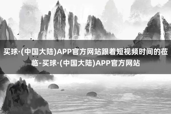 买球·(中国大陆)APP官方网站跟着短视频时间的莅临-买球·(中国大陆)APP官方网站