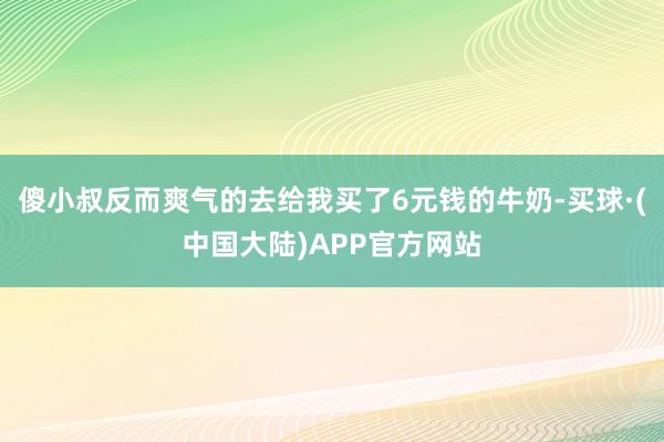 傻小叔反而爽气的去给我买了6元钱的牛奶-买球·(中国大陆)APP官方网站