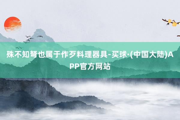 殊不知弩也属于作歹料理器具-买球·(中国大陆)APP官方网站