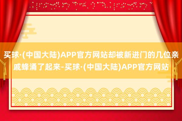 买球·(中国大陆)APP官方网站却被新进门的几位亲戚蜂涌了起来-买球·(中国大陆)APP官方网站