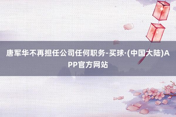 唐军华不再担任公司任何职务-买球·(中国大陆)APP官方网站