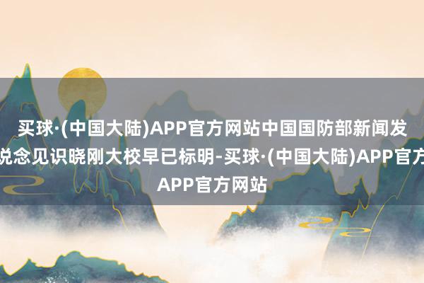 买球·(中国大陆)APP官方网站中国国防部新闻发言东说念见识晓刚大校早已标明-买球·(中国大陆)APP官方网站