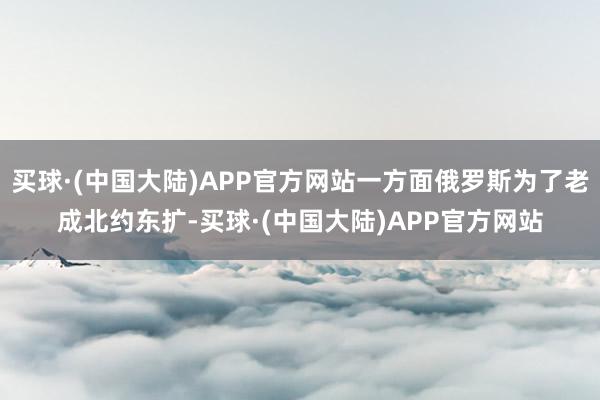 买球·(中国大陆)APP官方网站一方面俄罗斯为了老成北约东扩-买球·(中国大陆)APP官方网站