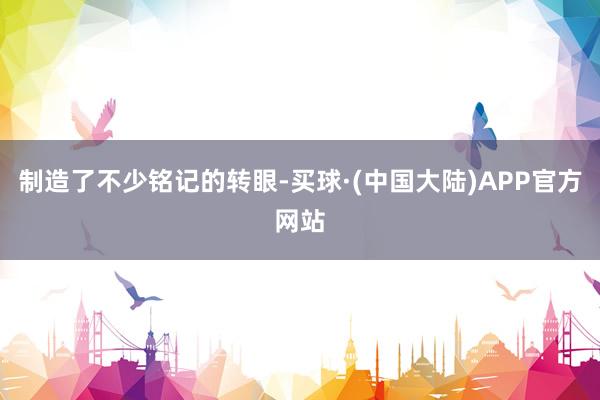 制造了不少铭记的转眼-买球·(中国大陆)APP官方网站