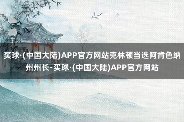 买球·(中国大陆)APP官方网站克林顿当选阿肯色纳州州长-买球·(中国大陆)APP官方网站