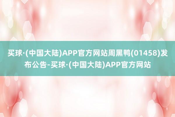 买球·(中国大陆)APP官方网站周黑鸭(01458)发布公告-买球·(中国大陆)APP官方网站