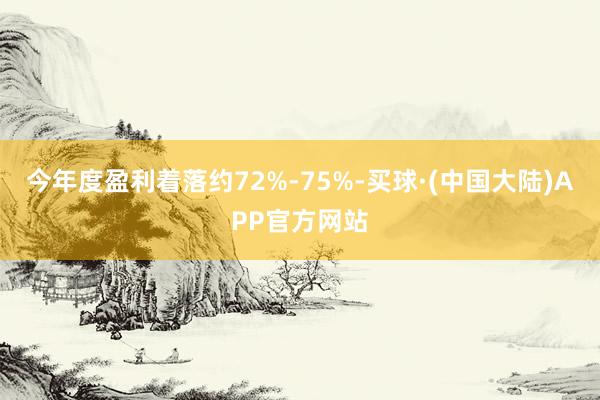 今年度盈利着落约72%-75%-买球·(中国大陆)APP官方网站