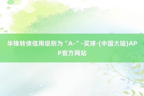 华锋转债信用级别为“A-”-买球·(中国大陆)APP官方网站