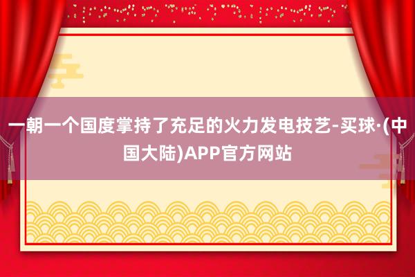 一朝一个国度掌持了充足的火力发电技艺-买球·(中国大陆)APP官方网站