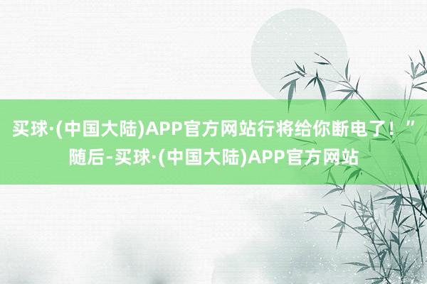 买球·(中国大陆)APP官方网站行将给你断电了！”随后-买球·(中国大陆)APP官方网站