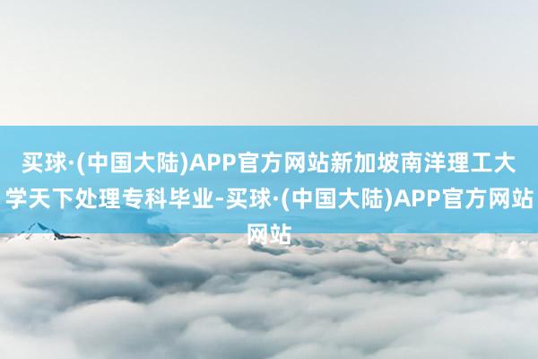 买球·(中国大陆)APP官方网站新加坡南洋理工大学天下处理专科毕业-买球·(中国大陆)APP官方网站