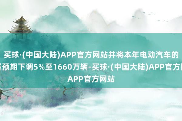 买球·(中国大陆)APP官方网站并将本年电动汽车的销量预期下调5%至1660万辆-买球·(中国大陆)APP官方网站