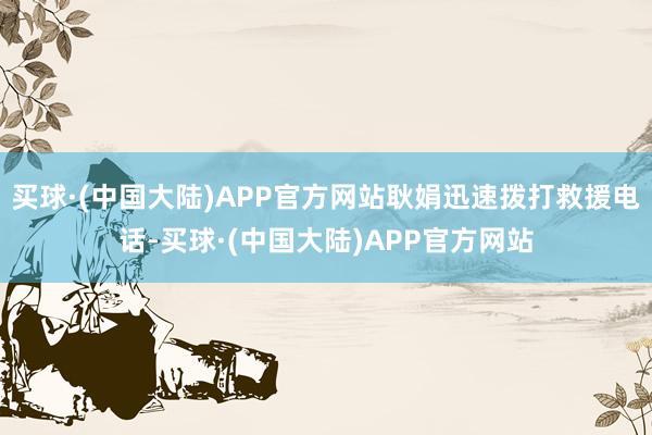 买球·(中国大陆)APP官方网站耿娟迅速拨打救援电话-买球·(中国大陆)APP官方网站