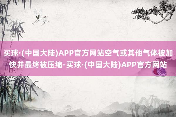 买球·(中国大陆)APP官方网站空气或其他气体被加快并最终被压缩-买球·(中国大陆)APP官方网站