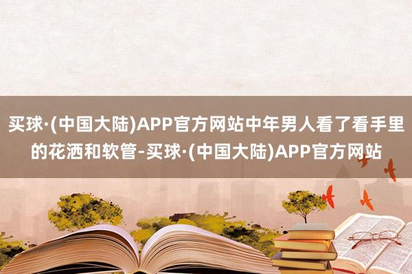 买球·(中国大陆)APP官方网站中年男人看了看手里的花洒和软管-买球·(中国大陆)APP官方网站