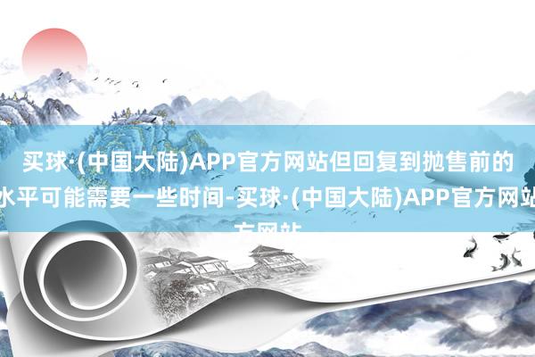 买球·(中国大陆)APP官方网站但回复到抛售前的水平可能需要一些时间-买球·(中国大陆)APP官方网站