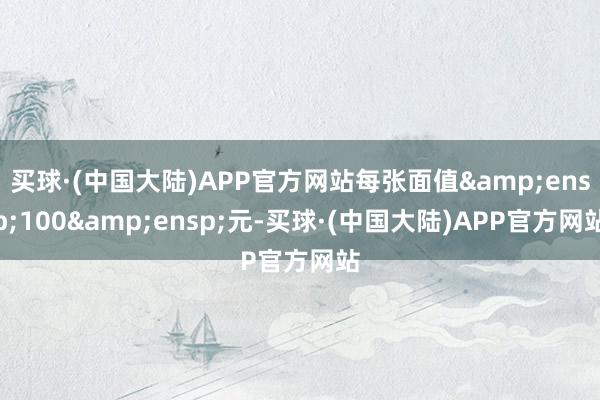 买球·(中国大陆)APP官方网站每张面值&ensp;100&ensp;元-买球·(中国大陆)APP官方网站