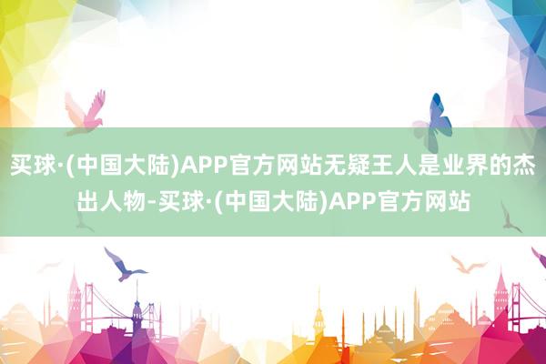 买球·(中国大陆)APP官方网站无疑王人是业界的杰出人物-买球·(中国大陆)APP官方网站