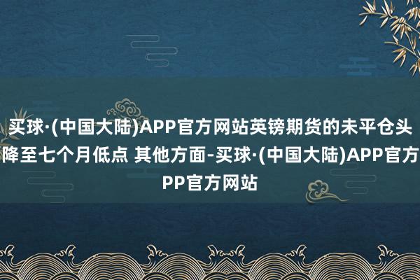 买球·(中国大陆)APP官方网站英镑期货的未平仓头寸已降至七个月低点 其他方面-买球·(中国大陆)APP官方网站