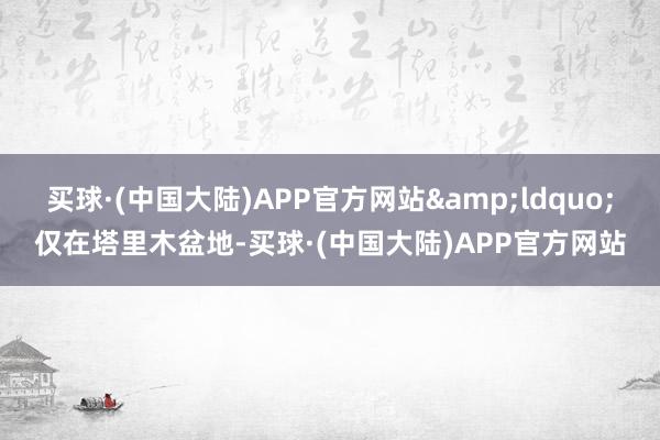 买球·(中国大陆)APP官方网站&ldquo;仅在塔里木盆地-买球·(中国大陆)APP官方网站