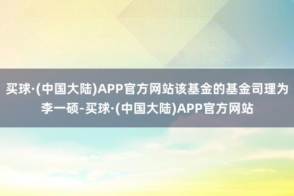 买球·(中国大陆)APP官方网站该基金的基金司理为李一硕-买球·(中国大陆)APP官方网站