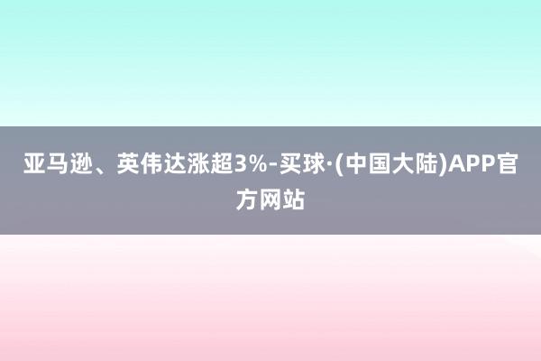 亚马逊、英伟达涨超3%-买球·(中国大陆)APP官方网站