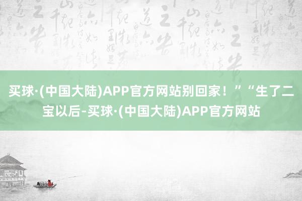 买球·(中国大陆)APP官方网站别回家！”“生了二宝以后-买球·(中国大陆)APP官方网站