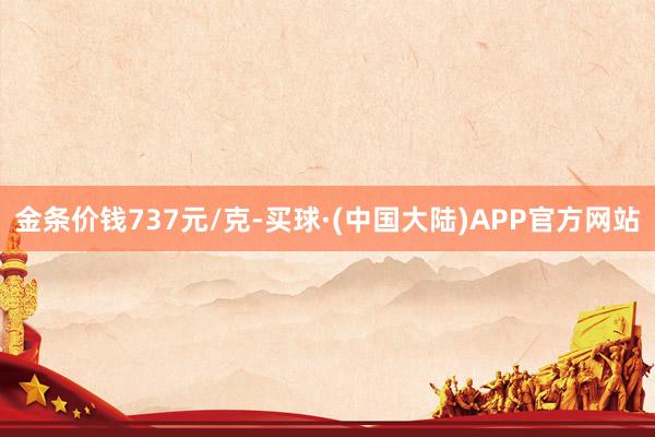 金条价钱737元/克-买球·(中国大陆)APP官方网站