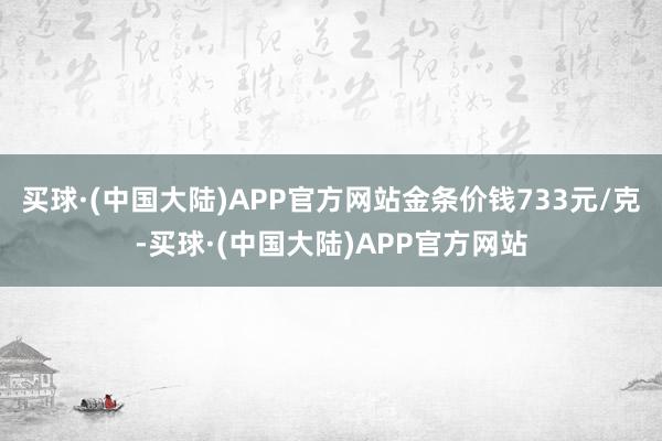 买球·(中国大陆)APP官方网站金条价钱733元/克-买球·(中国大陆)APP官方网站