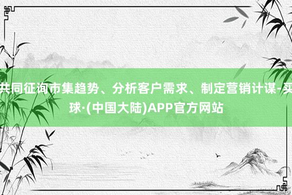 共同征询市集趋势、分析客户需求、制定营销计谋-买球·(中国大陆)APP官方网站