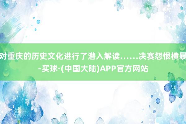 对重庆的历史文化进行了潜入解读……决赛怨恨横暴-买球·(中国大陆)APP官方网站