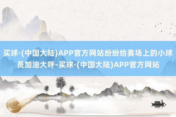 买球·(中国大陆)APP官方网站纷纷给赛场上的小球员加油大呼-买球·(中国大陆)APP官方网站