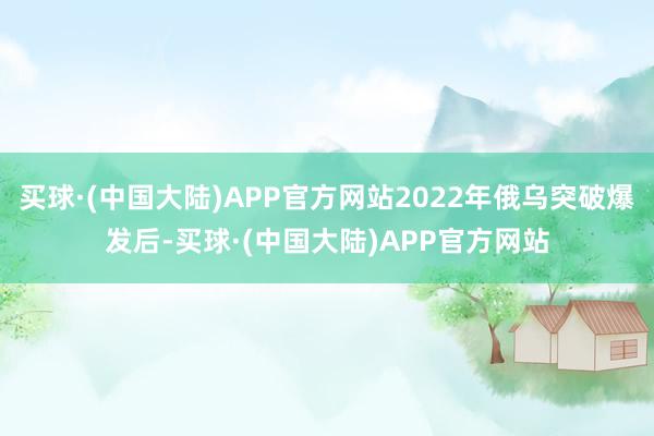 买球·(中国大陆)APP官方网站2022年俄乌突破爆发后-买球·(中国大陆)APP官方网站