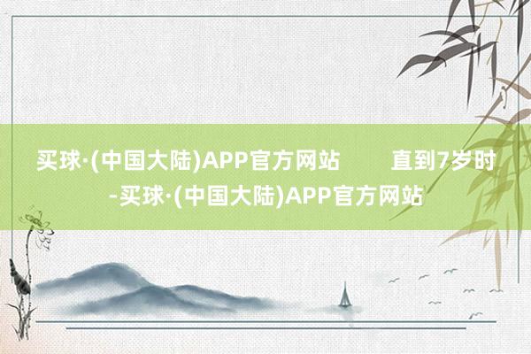 买球·(中国大陆)APP官方网站        直到7岁时-买球·(中国大陆)APP官方网站