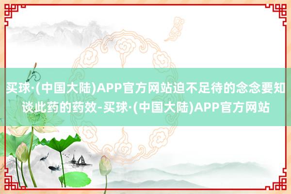 买球·(中国大陆)APP官方网站迫不足待的念念要知谈此药的药效-买球·(中国大陆)APP官方网站