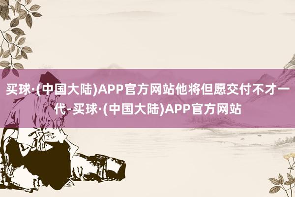 买球·(中国大陆)APP官方网站他将但愿交付不才一代-买球·(中国大陆)APP官方网站