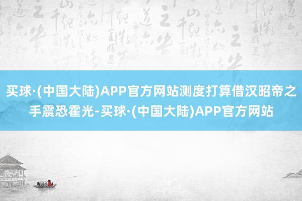 买球·(中国大陆)APP官方网站测度打算借汉昭帝之手震恐霍光-买球·(中国大陆)APP官方网站