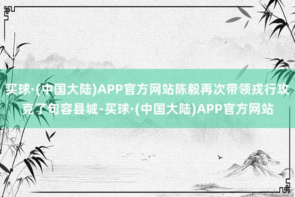 买球·(中国大陆)APP官方网站陈毅再次带领戎行攻克了句容县城-买球·(中国大陆)APP官方网站