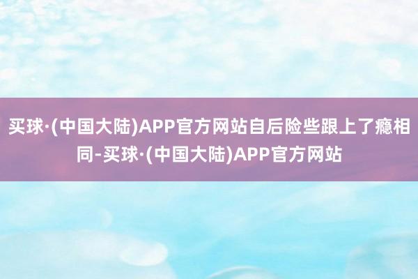 买球·(中国大陆)APP官方网站自后险些跟上了瘾相同-买球·(中国大陆)APP官方网站