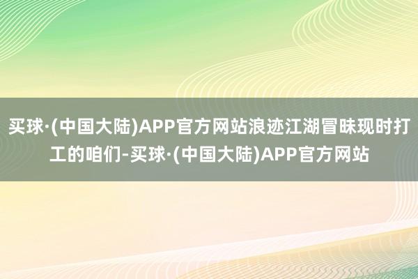 买球·(中国大陆)APP官方网站浪迹江湖冒昧现时打工的咱们-买球·(中国大陆)APP官方网站