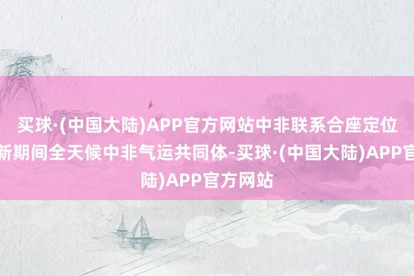 买球·(中国大陆)APP官方网站中非联系合座定位进步至新期间全天候中非气运共同体-买球·(中国大陆)APP官方网站