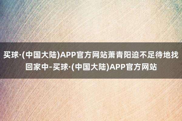 买球·(中国大陆)APP官方网站萧青阳迫不足待地找回家中-买球·(中国大陆)APP官方网站